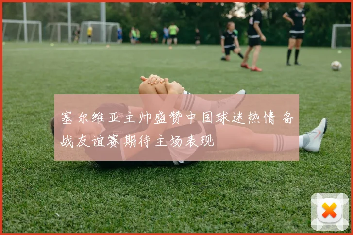 塞尔维亚主帅盛赞中国球迷热情 备战友谊赛期待主场表现