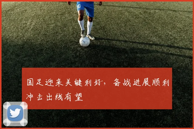 国足迎来关键利好，备战进展顺利冲击出线有望