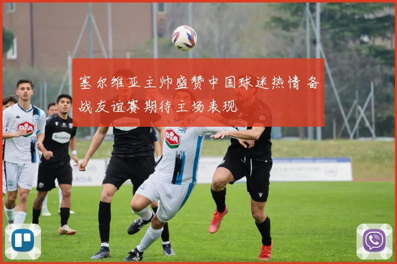 塞尔维亚主帅盛赞中国球迷热情 备战友谊赛期待主场表现