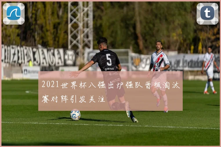 2021世界杯八强出炉强队晋级淘汰赛对阵引发关注