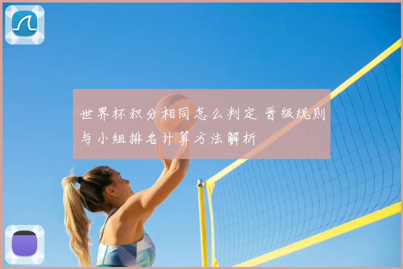 世界杯积分相同怎么判定 晋级规则与小组排名计算方法解析