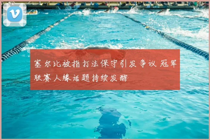 塞尔比被指打法保守引发争议 冠军联赛人缘话题持续发酵