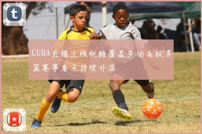 CUBA直播上线优酷覆盖多场高校男篮赛事看点持续升温